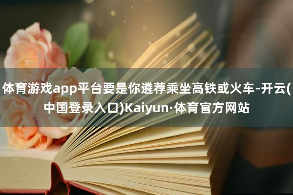 体育游戏app平台要是你遴荐乘坐高铁或火车-开云(中国登录入口)Kaiyun·体育官方网站