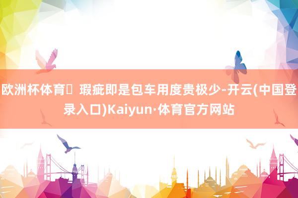 欧洲杯体育	瑕疵即是包车用度贵极少-开云(中国登录入口)Kaiyun·体育官方网站