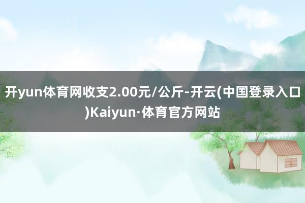 开yun体育网收支2.00元/公斤-开云(中国登录入口)Kaiyun·体育官方网站