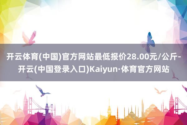 开云体育(中国)官方网站最低报价28.00元/公斤-开云(中国登录入口)Kaiyun·体育官方网站