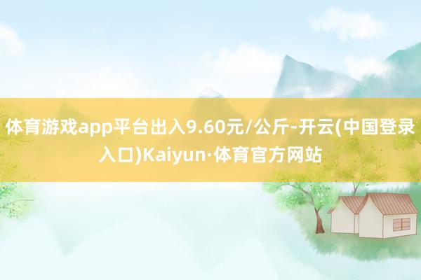 体育游戏app平台出入9.60元/公斤-开云(中国登录入口)Kaiyun·体育官方网站