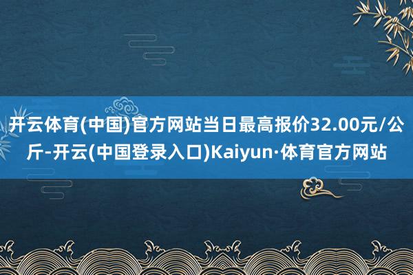 开云体育(中国)官方网站当日最高报价32.00元/公斤-开云(中国登录入口)Kaiyun·体育官方网站