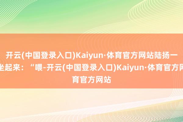 开云(中国登录入口)Kaiyun·体育官方网站陆扬一下坐起来：“喂-开云(中国登录入口)Kaiyun·体育官方网站