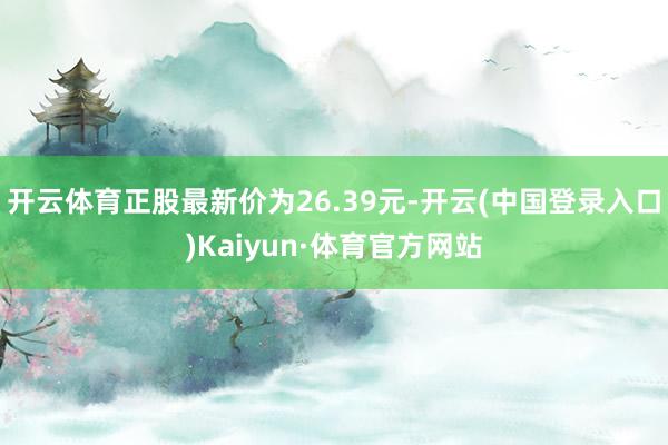 开云体育正股最新价为26.39元-开云(中国登录入口)Kaiyun·体育官方网站