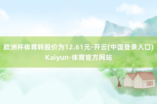 欧洲杯体育转股价为12.61元-开云(中国登录入口)Kaiyun·体育官方网站