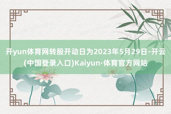 开yun体育网转股开动日为2023年5月29日-开云(中国登录入口)Kaiyun·体育官方网站