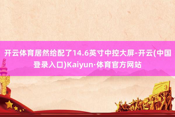 开云体育居然给配了14.6英寸中控大屏-开云(中国登录入口)Kaiyun·体育官方网站