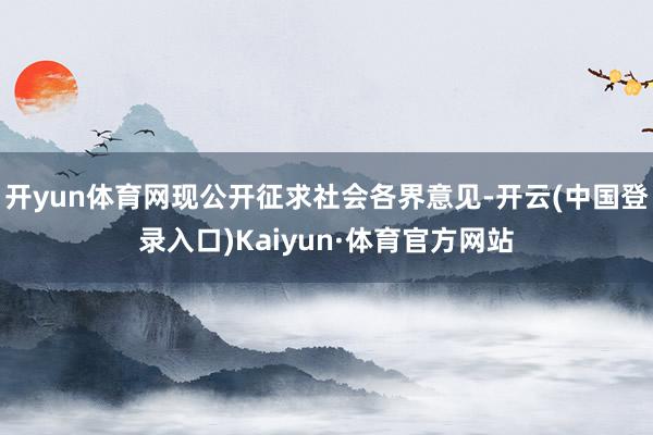 开yun体育网现公开征求社会各界意见-开云(中国登录入口)Kaiyun·体育官方网站