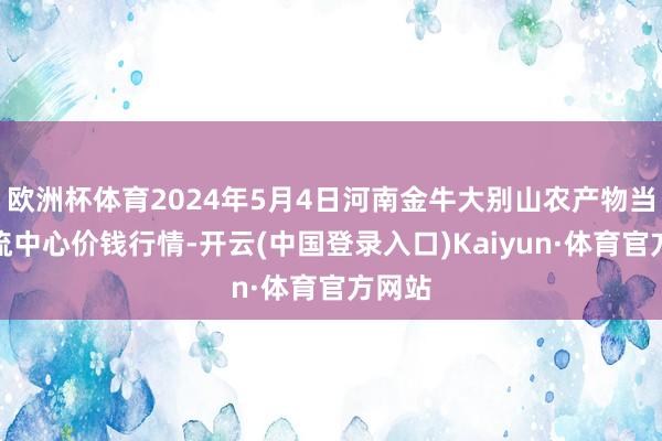 欧洲杯体育2024年5月4日河南金牛大别山农产物当代物流中心价钱行情-开云(中国登录入口)Kaiyun·体育官方网站