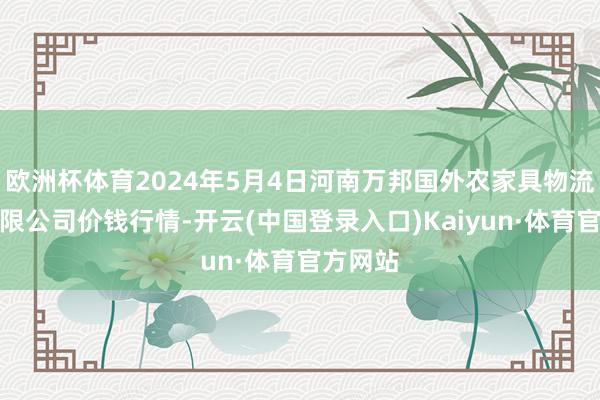 欧洲杯体育2024年5月4日河南万邦国外农家具物流股份有限公司价钱行情-开云(中国登录入口)Kaiyun·体育官方网站