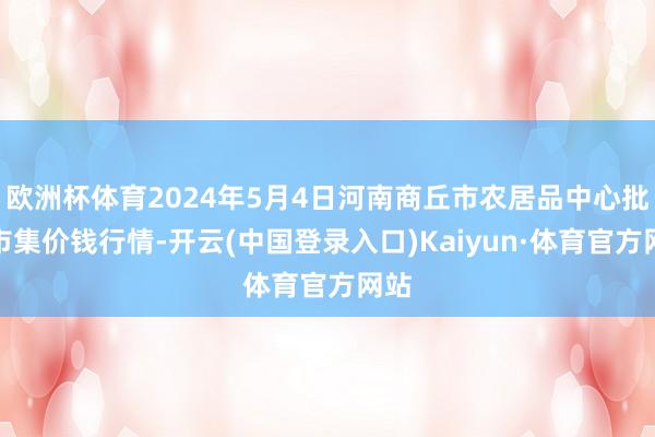 欧洲杯体育2024年5月4日河南商丘市农居品中心批发市集价钱行情-开云(中国登录入口)Kaiyun·体育官方网站