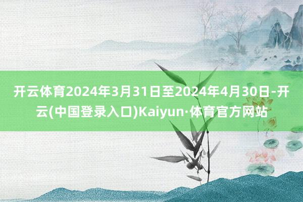 开云体育2024年3月31日至2024年4月30日-开云(中国登录入口)Kaiyun·体育官方网站