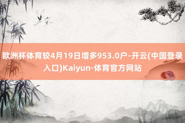 欧洲杯体育较4月19日增多953.0户-开云(中国登录入口)Kaiyun·体育官方网站