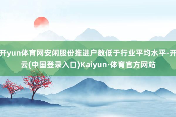 开yun体育网安闲股份推进户数低于行业平均水平-开云(中国登录入口)Kaiyun·体育官方网站