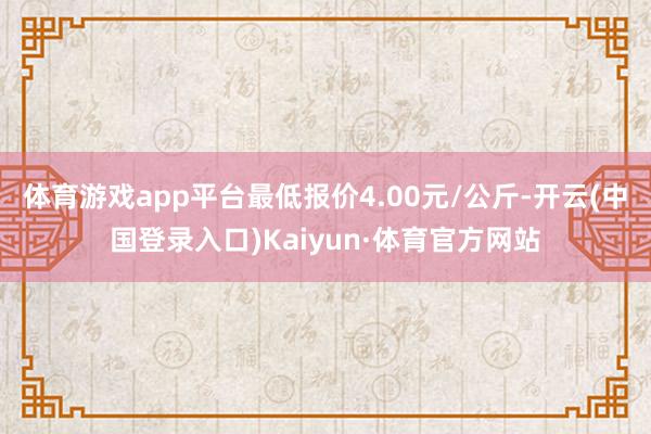 体育游戏app平台最低报价4.00元/公斤-开云(中国登录入口)Kaiyun·体育官方网站