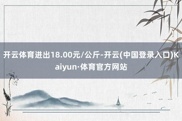 开云体育进出18.00元/公斤-开云(中国登录入口)Kaiyun·体育官方网站