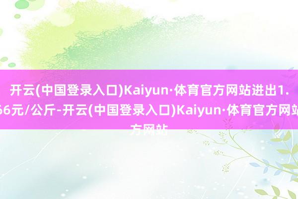 开云(中国登录入口)Kaiyun·体育官方网站进出1.66元/公斤-开云(中国登录入口)Kaiyun·体育官方网站