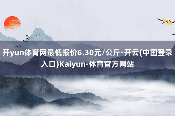 开yun体育网最低报价6.30元/公斤-开云(中国登录入口)Kaiyun·体育官方网站