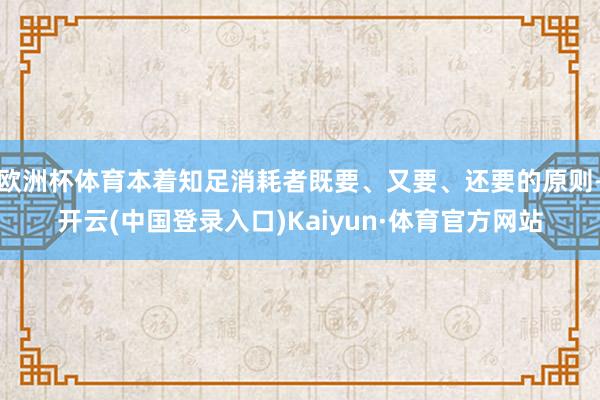 欧洲杯体育本着知足消耗者既要、又要、还要的原则-开云(中国登录入口)Kaiyun·体育官方网站