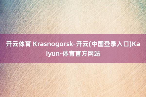 开云体育 Krasnogorsk-开云(中国登录入口)Kaiyun·体育官方网站