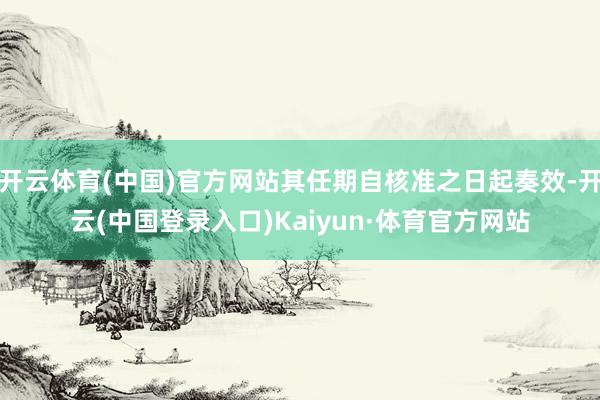 开云体育(中国)官方网站其任期自核准之日起奏效-开云(中国登录入口)Kaiyun·体育官方网站