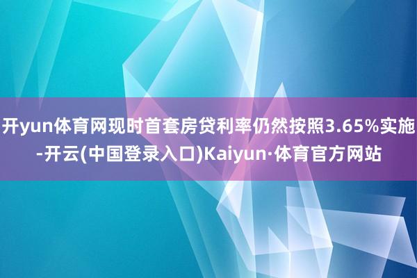 开yun体育网现时首套房贷利率仍然按照3.65%实施-开云(中国登录入口)Kaiyun·体育官方网站