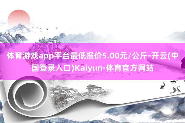 体育游戏app平台最低报价5.00元/公斤-开云(中国登录入口)Kaiyun·体育官方网站