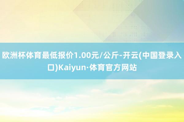 欧洲杯体育最低报价1.00元/公斤-开云(中国登录入口)Kaiyun·体育官方网站