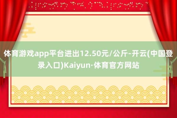 体育游戏app平台进出12.50元/公斤-开云(中国登录入口)Kaiyun·体育官方网站