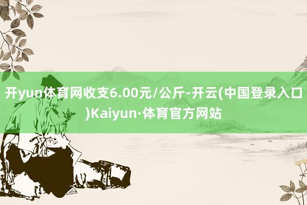 开yun体育网收支6.00元/公斤-开云(中国登录入口)Kaiyun·体育官方网站