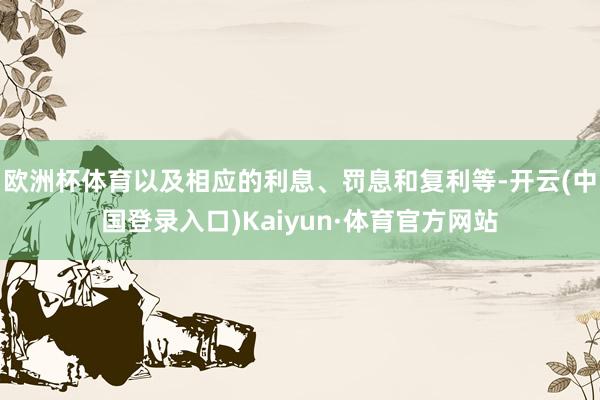 欧洲杯体育以及相应的利息、罚息和复利等-开云(中国登录入口)Kaiyun·体育官方网站