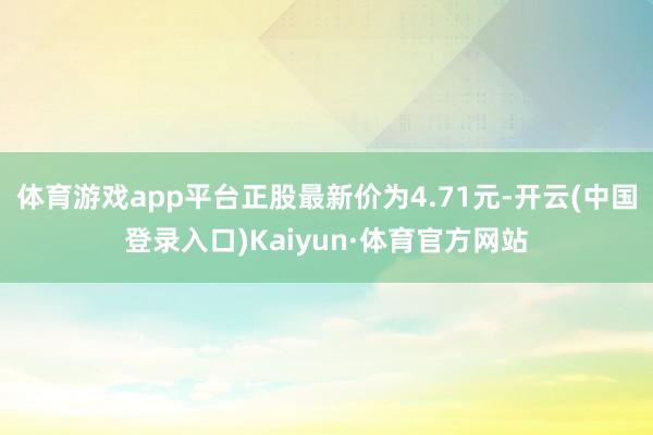 体育游戏app平台正股最新价为4.71元-开云(中国登录入口)Kaiyun·体育官方网站