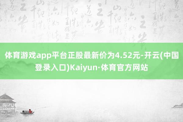 体育游戏app平台正股最新价为4.52元-开云(中国登录入口)Kaiyun·体育官方网站