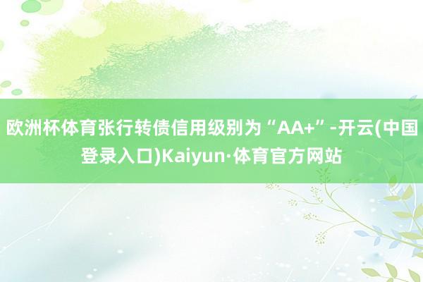 欧洲杯体育张行转债信用级别为“AA+”-开云(中国登录入口)Kaiyun·体育官方网站