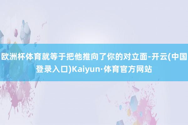 欧洲杯体育就等于把他推向了你的对立面-开云(中国登录入口)Kaiyun·体育官方网站