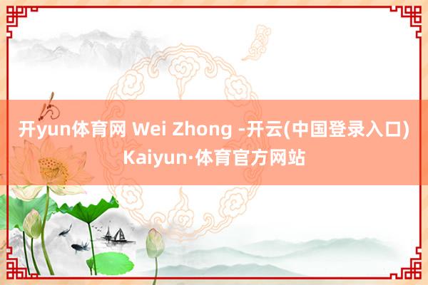 开yun体育网 Wei Zhong -开云(中国登录入口)Kaiyun·体育官方网站