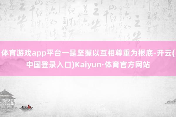 体育游戏app平台一是坚握以互相尊重为根底-开云(中国登录入口)Kaiyun·体育官方网站