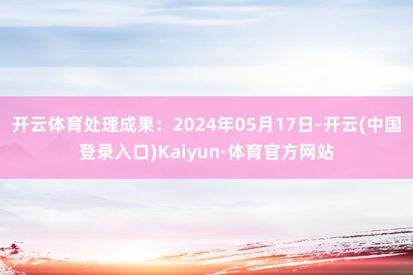 开云体育处理成果：2024年05月17日-开云(中国登录入口)Kaiyun·体育官方网站