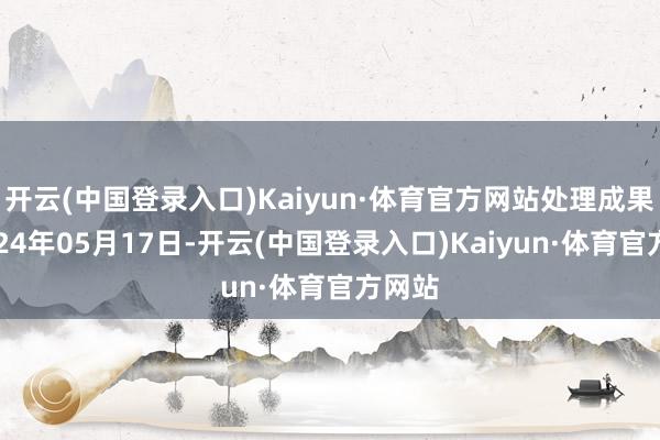 开云(中国登录入口)Kaiyun·体育官方网站处理成果：2024年05月17日-开云(中国登录入口)Kaiyun·体育官方网站