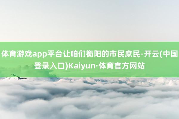 体育游戏app平台让咱们衡阳的市民庶民-开云(中国登录入口)Kaiyun·体育官方网站