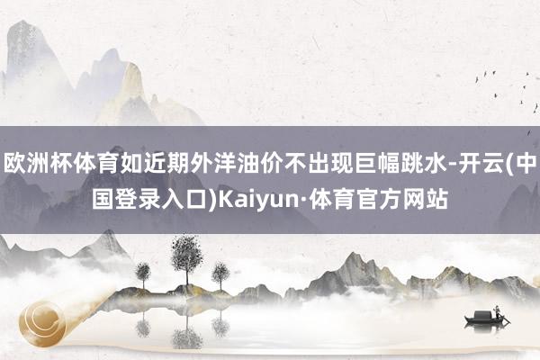 欧洲杯体育如近期外洋油价不出现巨幅跳水-开云(中国登录入口)Kaiyun·体育官方网站