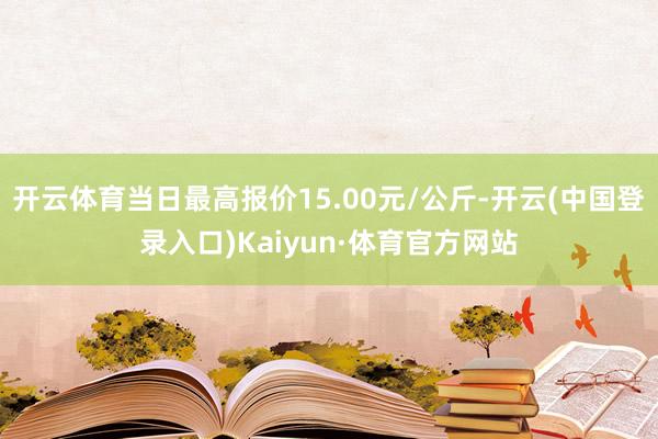 开云体育当日最高报价15.00元/公斤-开云(中国登录入口)Kaiyun·体育官方网站