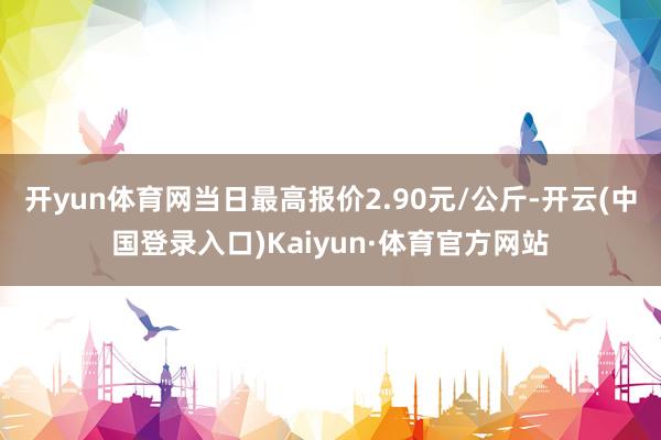 开yun体育网当日最高报价2.90元/公斤-开云(中国登录入口)Kaiyun·体育官方网站