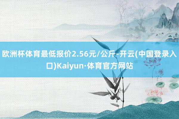 欧洲杯体育最低报价2.56元/公斤-开云(中国登录入口)Kaiyun·体育官方网站