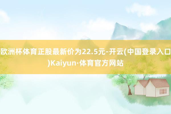 欧洲杯体育正股最新价为22.5元-开云(中国登录入口)Kaiyun·体育官方网站