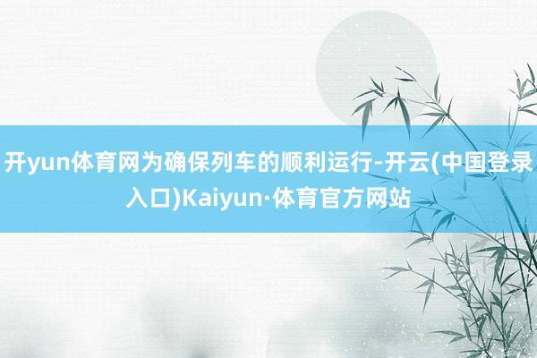 开yun体育网为确保列车的顺利运行-开云(中国登录入口)Kaiyun·体育官方网站