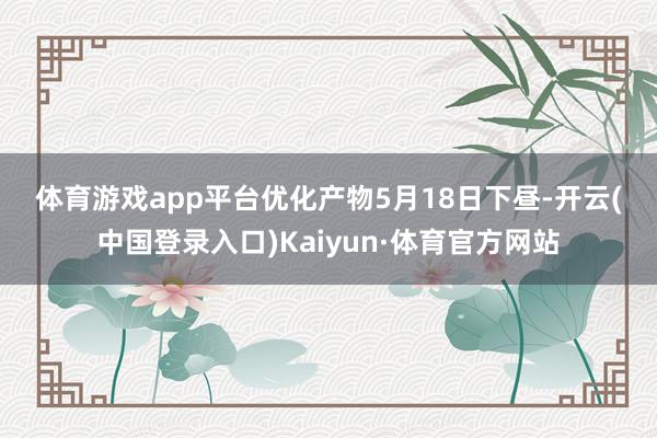 体育游戏app平台　　优化产物　　5月18日下昼-开云(中国登录入口)Kaiyun·体育官方网站