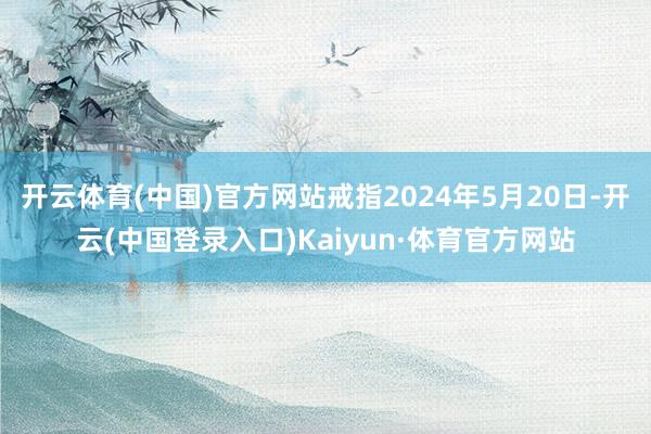 开云体育(中国)官方网站戒指2024年5月20日-开云(中国登录入口)Kaiyun·体育官方网站