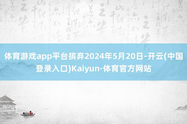 体育游戏app平台摈弃2024年5月20日-开云(中国登录入口)Kaiyun·体育官方网站