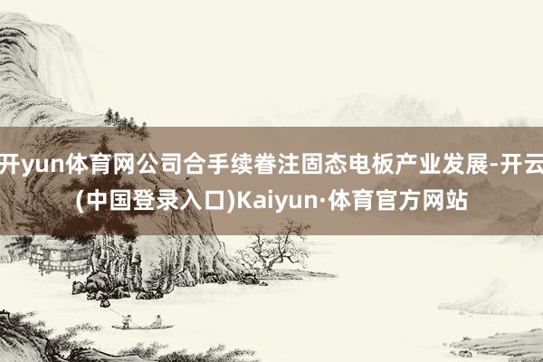 开yun体育网公司合手续眷注固态电板产业发展-开云(中国登录入口)Kaiyun·体育官方网站